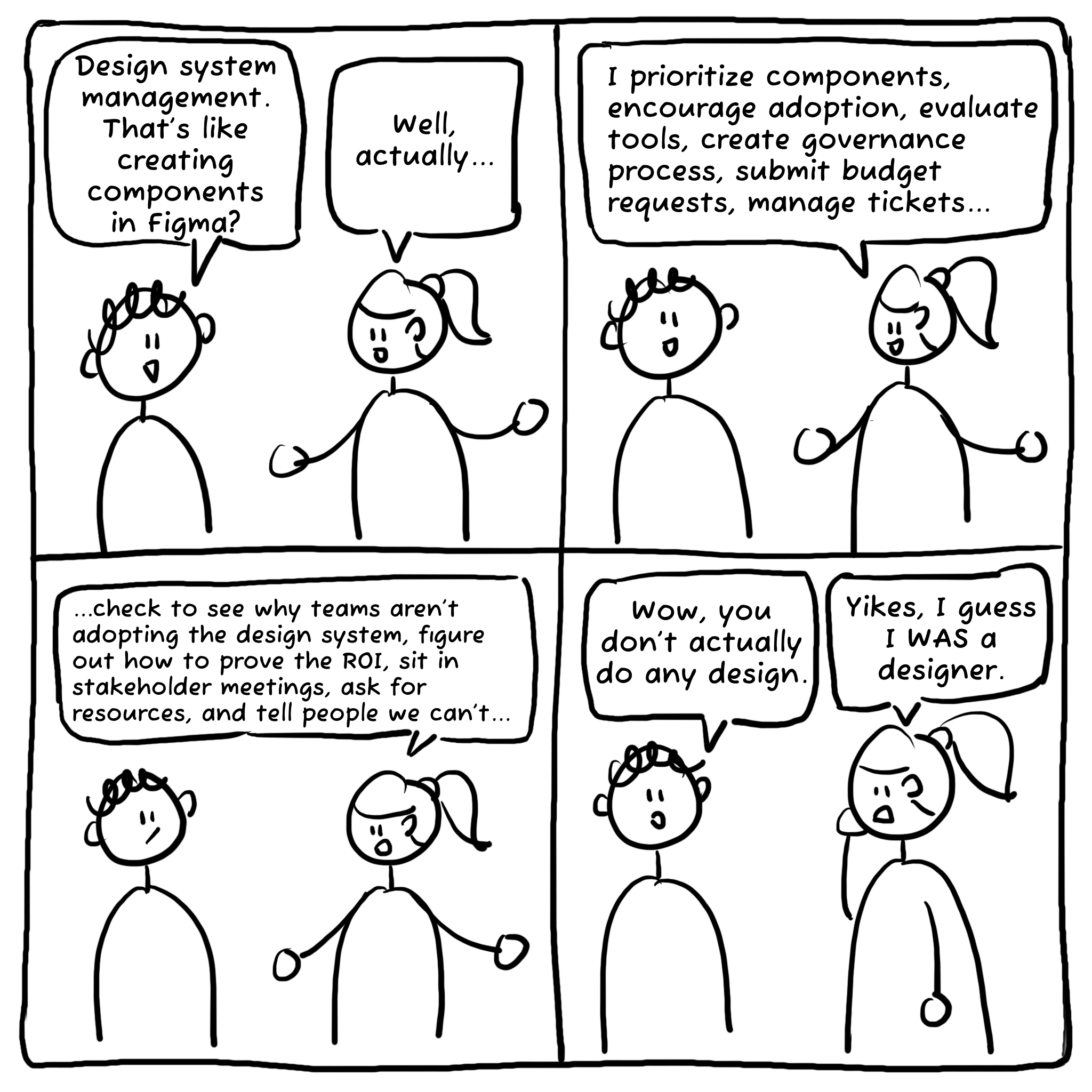 A 4-panel comic where a person asks a design system manager if it's just creating components in Figma. The manager goes onto explain all the things she does for 2 panels, which includes everything but designing. In the last panel, the person says "Wow, you don't actually do any design." and the manager says "Yikes, I guess I was a designer."